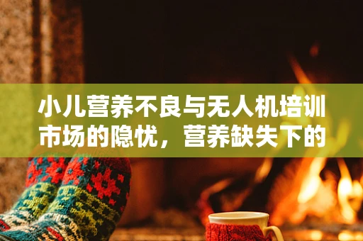 小儿营养不良与无人机培训市场的隐忧，营养缺失下的技能飞行