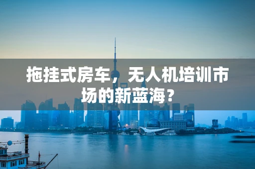 拖挂式房车，无人机培训市场的新蓝海？