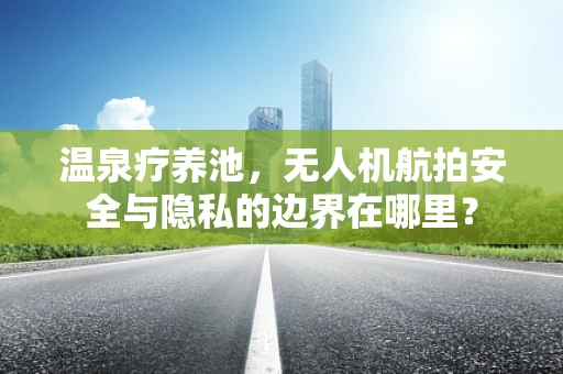 温泉疗养池，无人机航拍安全与隐私的边界在哪里？