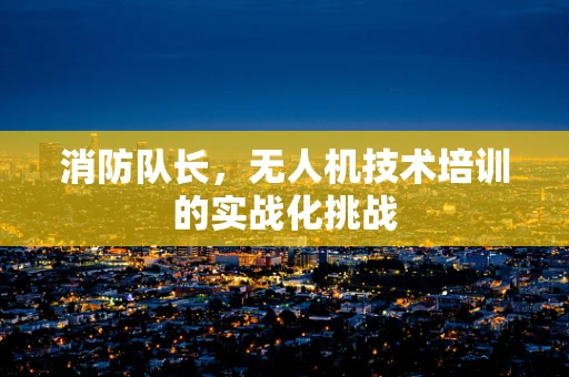 消防队长，无人机技术培训的实战化挑战