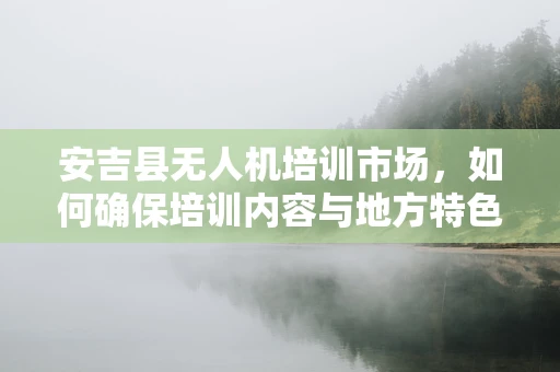 安吉县无人机培训市场，如何确保培训内容与地方特色及法规紧密结合？
