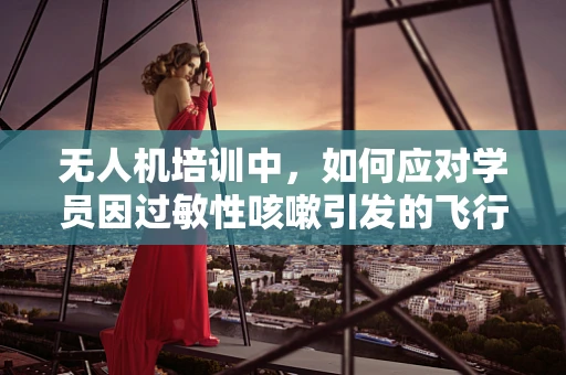 无人机培训中，如何应对学员因过敏性咳嗽引发的飞行安全挑战？