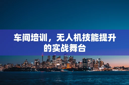 车间培训，无人机技能提升的实战舞台