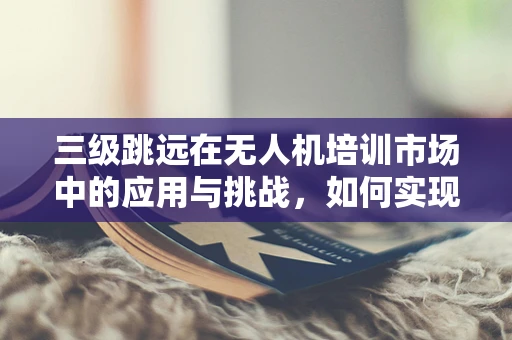 三级跳远在无人机培训市场中的应用与挑战，如何实现技能进阶的飞跃？