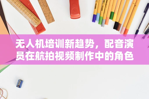 无人机培训新趋势，配音演员在航拍视频制作中的角色与挑战