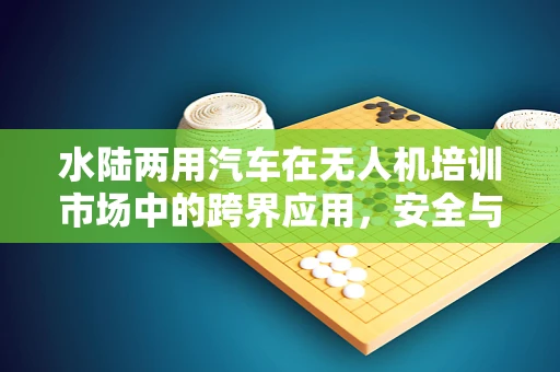 水陆两用汽车在无人机培训市场中的跨界应用，安全与效能的平衡点何在？