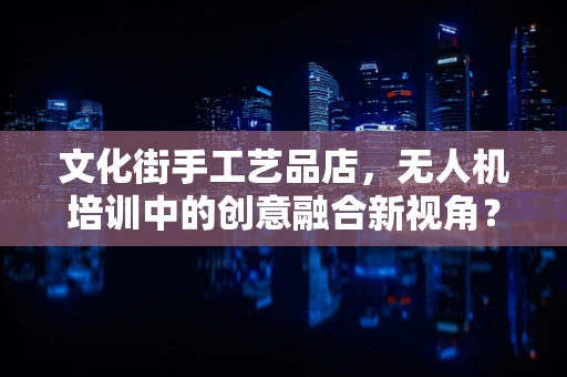文化街手工艺品店，无人机培训中的创意融合新视角？