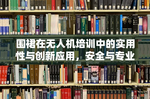 围裙在无人机培训中的实用性与创新应用，安全与专业形象的双重保障