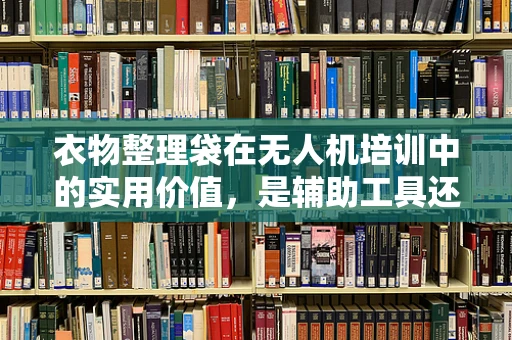 衣物整理袋在无人机培训中的实用价值，是辅助工具还是多余负担？