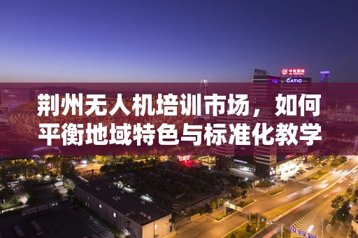 荆州无人机培训市场，如何平衡地域特色与标准化教学？