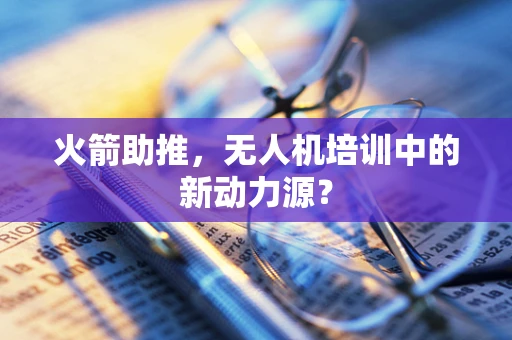 火箭助推，无人机培训中的新动力源？