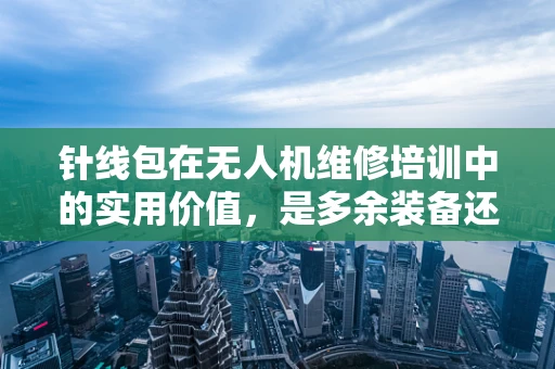 针线包在无人机维修培训中的实用价值，是多余装备还是应急神器？