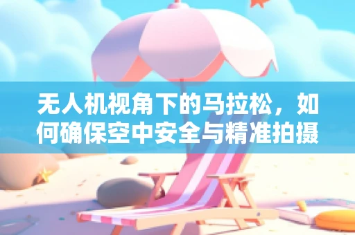 无人机视角下的马拉松，如何确保空中安全与精准拍摄？