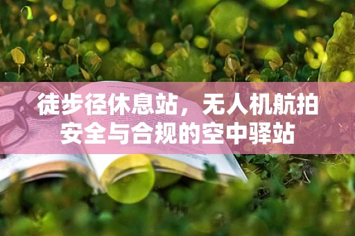 徒步径休息站，无人机航拍安全与合规的空中驿站