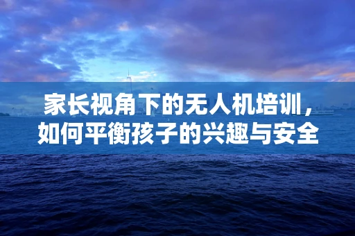 家长视角下的无人机培训，如何平衡孩子的兴趣与安全？