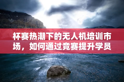 杯赛热潮下的无人机培训市场，如何通过竞赛提升学员实战能力？