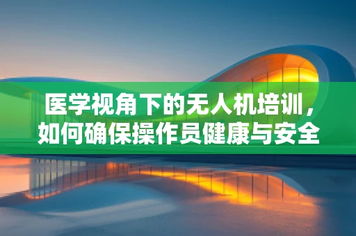 医学视角下的无人机培训，如何确保操作员健康与安全？