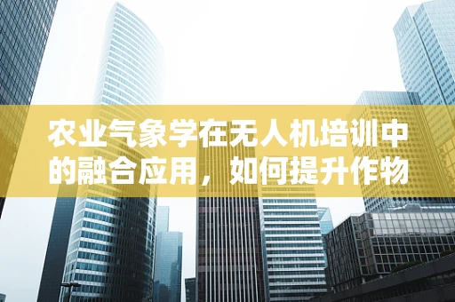 农业气象学在无人机培训中的融合应用，如何提升作物监测精度？
