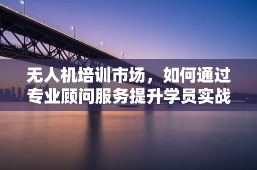 无人机培训市场，如何通过专业顾问服务提升学员实战能力？