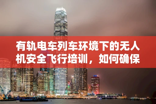 有轨电车列车环境下的无人机安全飞行培训，如何确保零事故？