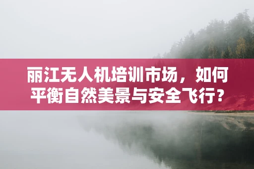 丽江无人机培训市场，如何平衡自然美景与安全飞行？