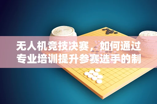 无人机竞技决赛，如何通过专业培训提升参赛选手的制胜策略？