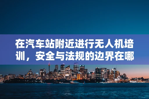在汽车站附近进行无人机培训，安全与法规的边界在哪里？