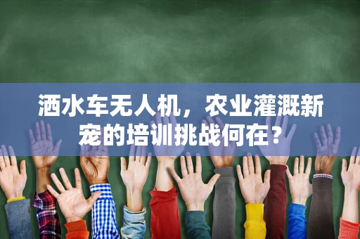 洒水车无人机，农业灌溉新宠的培训挑战何在？