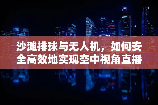 沙滩排球与无人机，如何安全高效地实现空中视角直播？
