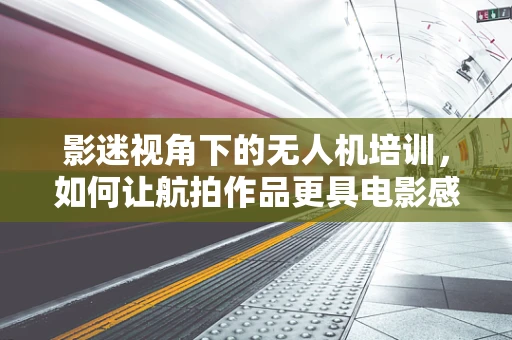影迷视角下的无人机培训，如何让航拍作品更具电影感？