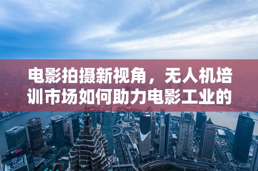 电影拍摄新视角，无人机培训市场如何助力电影工业的飞跃？
