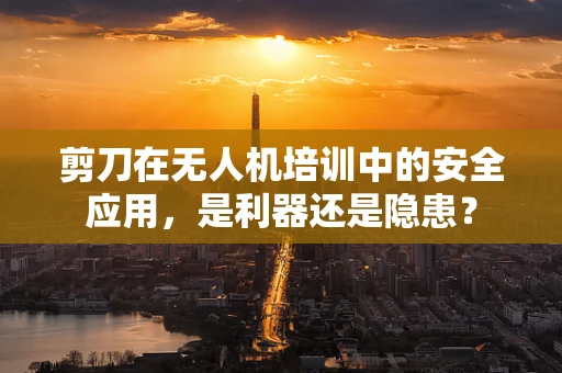 剪刀在无人机培训中的安全应用，是利器还是隐患？