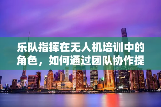 乐队指挥在无人机培训中的角色，如何通过团队协作提升飞行技能？