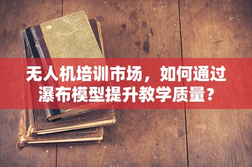 无人机培训市场，如何通过瀑布模型提升教学质量？