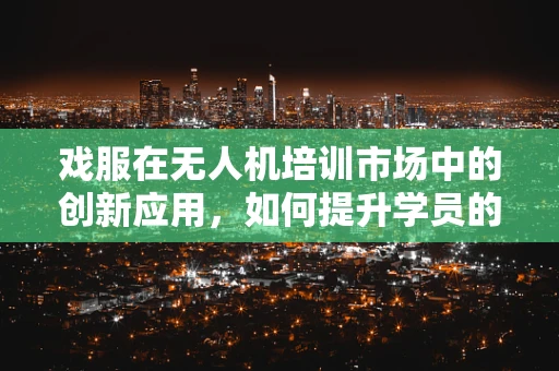 戏服在无人机培训市场中的创新应用，如何提升学员的沉浸式体验？