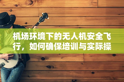 机场环境下的无人机安全飞行，如何确保培训与实际操作的完美对接？