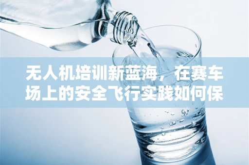 无人机培训新蓝海，在赛车场上的安全飞行实践如何保障？