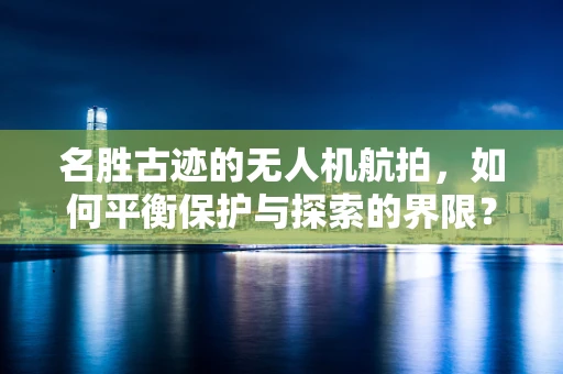 名胜古迹的无人机航拍，如何平衡保护与探索的界限？