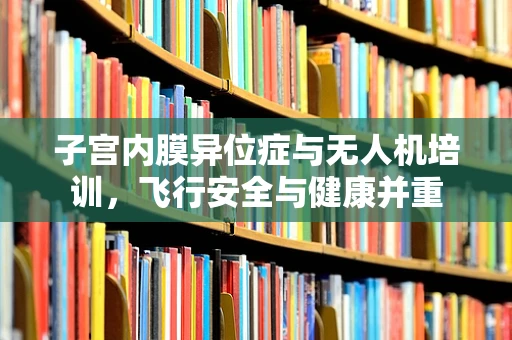 子宫内膜异位症与无人机培训，飞行安全与健康并重