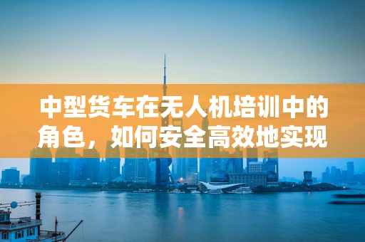 中型货车在无人机培训中的角色，如何安全高效地实现物资运输？