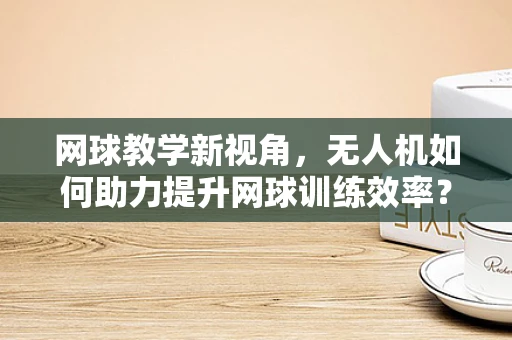 网球教学新视角，无人机如何助力提升网球训练效率？