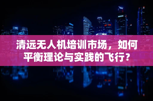 清远无人机培训市场，如何平衡理论与实践的飞行？
