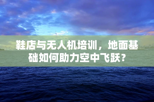 鞋店与无人机培训，地面基础如何助力空中飞跃？