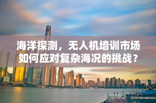 海洋探测，无人机培训市场如何应对复杂海况的挑战？