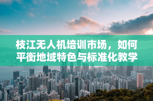 枝江无人机培训市场，如何平衡地域特色与标准化教学？
