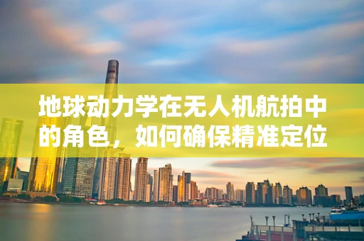 地球动力学在无人机航拍中的角色，如何确保精准定位与稳定飞行？