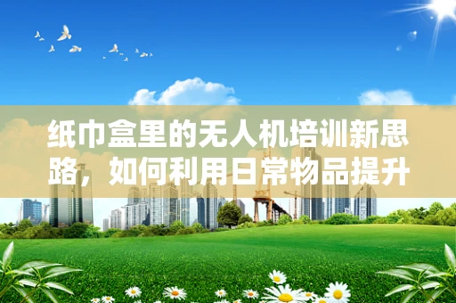 纸巾盒里的无人机培训新思路，如何利用日常物品提升安全意识？