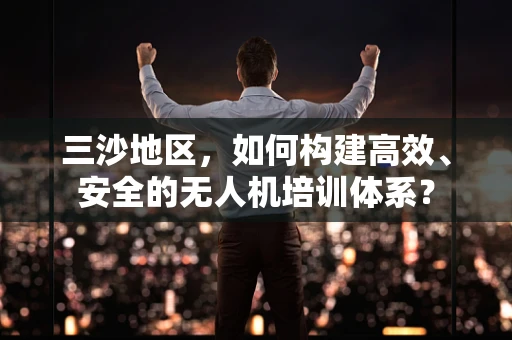 三沙地区，如何构建高效、安全的无人机培训体系？