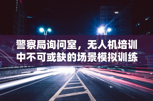 警察局询问室，无人机培训中不可或缺的场景模拟训练？