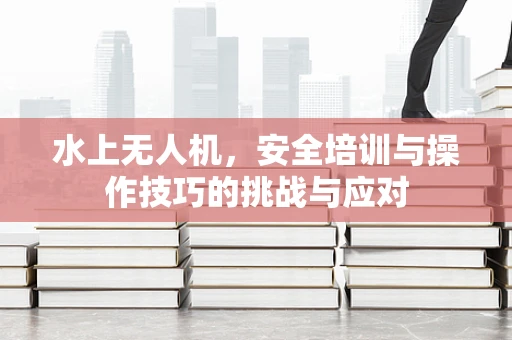 水上无人机，安全培训与操作技巧的挑战与应对